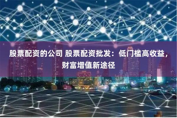 股票配资的公司 股票配资批发：低门槛高收益，财富增值新途径