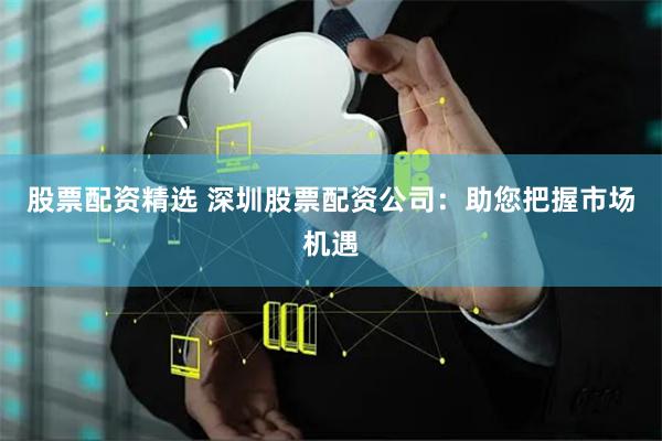 股票配资精选 深圳股票配资公司：助您把握市场机遇