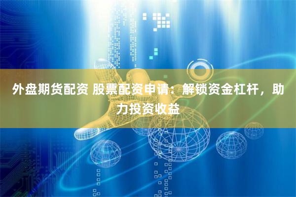 外盘期货配资 股票配资申请：解锁资金杠杆，助力投资收益
