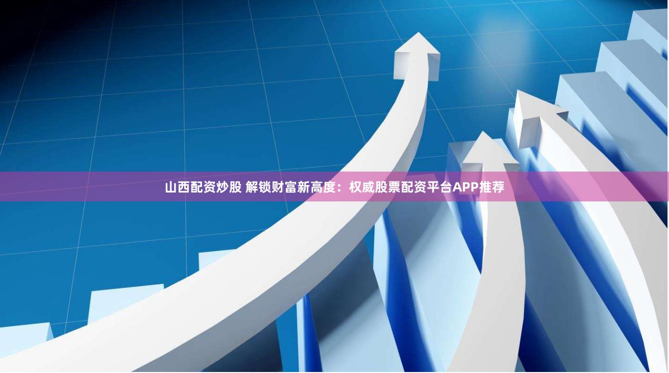 山西配资炒股 解锁财富新高度：权威股票配资平台APP推荐