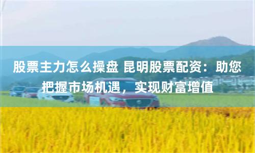 股票主力怎么操盘 昆明股票配资：助您把握市场机遇，实现财富增值