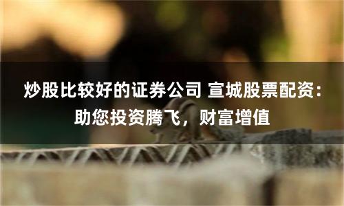 炒股比较好的证券公司 宣城股票配资：助您投资腾飞，财富增值