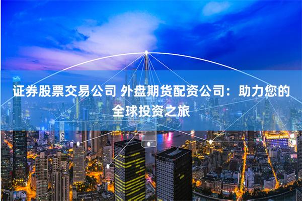 证券股票交易公司 外盘期货配资公司：助力您的全球投资之旅