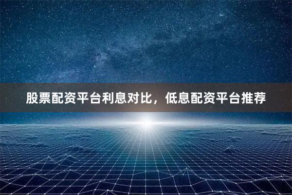 股票配资平台利息对比，低息配资平台推荐